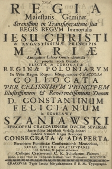 Regia Maiestatis Geminæ Serenissimi in Transfiguratione sua Regis Regvm Immortalis Iesu Christi & Avgvstissimæ Principis Mariæ [...] Electæ & Coronatæ Reginæ Poloniarvm In Vrbe [...] Cracovia Collocata : Per [...] D. Constantinum Felicianum In Szaniawy Szaniawski Episcopvm Cracoviensem [...] Publicæ Statuum Regni Devotioni Consecrata & Adaperta [...] In cordibus & pagina adnotante Collegio Cracoviensi C. R. Scholarum Piarum Anno [...] MDCCVIII