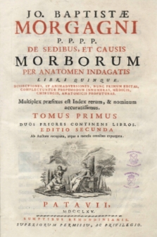 Jo. Baptistæ Morgagni P.P.P.P. De Sedibus, Et Causis Morborum Per Anatomen Indagatis Libri Quinque. : Dissectiones, Et Animadversiones, Nunc Primum Editas, Complectuntur Propemodum Innumeras, Medicis, Chirurgis, Anatomicis Profuturas. Multiplex præfixus est Index rerum, & nominum accuratissimus. T. 1, Tomus Primus Duos Priores Continens Libros