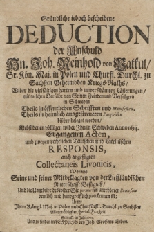 Gründliche iedoch bescheidene Deduction der Unschuld Hn. Joh. Reinhold von Patkul, Sr. Kön. Maj. in Polen und Churfl. Durchl. zu Sachßen Geheimbden Kriegs-Raths, Wider die vielfältigen harten und unverschämten Lästerungen, mit welchen Derselbe von Seinen Feinden und Verfolgern in Schweden Theils in öffentlichen Schrifften und Manifesten, Theils in heimlich ausgestreueten Pasquillen bißher beleget worden : Nebst denen völligen wider Ihn in Schweden Anno 1694. Ergangenen Acten, und zweyen rechtlichen Teutschen und Lateinischen Responsis, auch angefügten Collectaneis Livonicis, Woraus Seine und seiner Mitbeklagten von der Lieffländischen Ritterschafft Befügniß, Und die Ungebühr des wider Sie formirten unerhörten Processes deutlich und handgreifflich zu erkennen ist. Unter Ihrer Königl. Maj. in Polen und Churfürstl. Durchl. zu Sachßen Allergnädigsten special-Freyheit