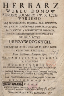 Herbarz Wielu Domow Korony Polskiey y W. X. Litewskiego : Dla Niezupełnego Opisania, Albo Opuszczenia, y Wielu Odmiennosci Nieprzyzwoitych, Za Dawnych y Poznieyszych Autorow, Herby z Rodowitoscią Wyrazaiących, Nie Mało Dotąt(!) Ukrzywdzonych : Zebraniem Wielu Familii We Dwa Tomy, Częsciami Rzeczone. T. 1