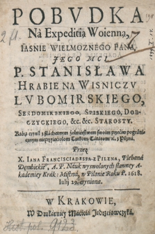 Pobvdka Na Expeditią Woienną Iasnie Wielmoznego Pana, Jego Mci P. Stanisława Hrabie Na Wisniczv Lvbomirskiego, Sendomirskiego, Spiskiego, Dobczyckiego &c. &c. Starosty : Którą czynił z szlachetnym żołnierstwem swoim przeciw pogranicznym nieprzyiaciolom Turkom, Tatarom &c. z Pilzna / Przez X. Iana Francisciadessa z Pilzna Plebana Dęmbickie[g]o, A. P. Nauk wyzwolonych sławney Akademiey Krak: Mistrza, W Pilznie Roku P. 1618 Iulij 29 czyniona