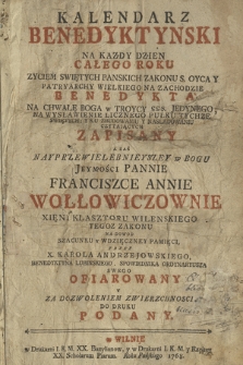 Kalendarz Benedyktynski : Na Kazdy Dzien Całego Roku Zyciem Swiętych Panskich Zakonu S. Oyca Y Patryarchy Wielkiego Na Zachodzie Benedykta Na Chwałę Boga w Troycy SSS. Jedynego [...] Zapisany A Zaś Nayprzewielebnieyszey w Bogu Jeymości Pannie Franciszce Annie Wołłowiczownie Xięni Klasztoru Wilenskiego Tegoz Zakonu [...] Przez X. Karola Andrzejowskiego, Benedyktyna Lubinskiego [...] Ofiarowany Y [...] Do Druku Podany. [Cz. 1]