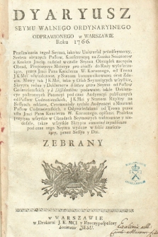 Dyaryusz Seymu Walnego Ordynaryinego Odprawionego w Warszawie Roku 1766. : Præliminaria tegoż Seymu, iako to: Uniwersał przedseymowy, Seriem obranych Posłow, Konferencyą na Zamku Senatorow z Krolem Jmcią; tudzież w czasie Seymu Obrządek zaczęcia Obrad, Propozycye Materye pro obiecto do Rady wyłuszczaiące, przez Jmci Pana Kanclerza W. Koronnego, od Tronu JKMci oswiadczone, y Stanom kommunikowane; oraz Zdania, Mowy tak JKMci, iako y Osob Seymuiących wszystkie, skrypta rożne y Deklaracye a latere extra Seymu od Posłow Cudzoziemskich y a Dissdentissibus podawane, także Deklaracye postronnych Potencyi pod czas Audyencyi publicznych od Posłow Cudzoziemskich, JKMci y Stanom Rzpltey na Sessyach oddane, Ceremoniały tychże audyencyi z Mowami Posłow Cudzoziemskich, z Odpowiedziami od Tronu przez usta Jmci Pana kanclerza W. Koronnego, opisane; Proiekta przytym wszytkie skrypta annonime in publicum pod czas tego Seymu wydane w sobie zawieraiący, przez Sessye y Dni Zebrany