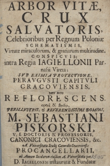 Arbor Vitæ, Crux Salvatoris Celebrioribus per Regnum Poloniæ Schematismis, Virtute miraculorum & gratiarum multitudine Conspicvis intra Regia Iagiellonii Parnassi Vireta : Svb Eximia Protectione Peravgvsti Capitvli Cracoviensis vere novo Reflorescens / opera & studio [...] Sebastiani Piskorski [...] per D. Iagellonem instauratæ & Fundatæ Trecentesimvm. Septemdecim Viris Magisterij in AA. & Philosophia Doctoratus Licentiandis Vtriusque Eloquentiæ cultu Celebrata ; Anno [...] 1700. Die 2. Mensis Aprilis