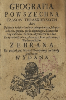 Geografia Powszechna Czasow Teraznieyszych Albo Opisanie krótkie kraiów całego świata [...] : Z nayświeższych wiadomości Kraiopisarzów i Wędrowników Zebrana Ku pożytkowi Młodzi Narodowey na szkoły publiczne Wydana