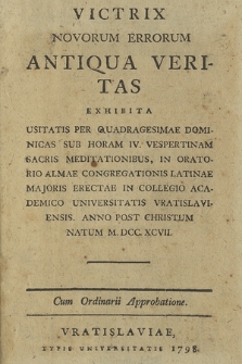 Victrix Novorum Errorum Antiqua Veritas Exhibita : Usitatis Per Quadragesimae Dominicas Sub Horam IV. Vesperinam Sacris Meditationibus, In Oratorio Almae Congregationis Latinae Majoris Erectae In Collegio Academico Universitatis Vratislaviensis. Anno Post Christum Natum M. DCC. XCVII