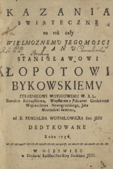 Kazania Swiąteczne na rok cały [...] Stanisławowi Łopotowi Bykowskiemu [...] Staroście Bobruyskiemu, Woyskiemu y Pisarzowi Grodzkiemu Wojewodztwa Nowogrodzkiego [...] od X. Romualda Woyniłowicza [...] Dedykowane Roku 1756