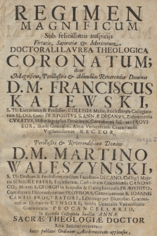 Regimen Magnificum Sub felicissimis auspicijs Virtutis. Sapientiæ et Meritorum, Doctorali Lavrea Theologica Coronatum : dum Magnificus [...] Dominus D. M. Franciscus Kalewskij S. Th: Licentiatus & Professor, Collega Major. Ecclesiarum Collegiatarum SS. OO. Crac: Præpositus, S. Annæ Decanvs [...], Studij Generalis, Almæ Vniversitatis Cracoviensis [...] Rector a Perillustri [...] Domino D. M. Martino Waleszynski, S. Th.: Doctore & Professore, ejusdem Facultatis Decano, Collegij Majoris Seniore Patre, Ecclesiarum, Cathedralis Cracoviensis Canonico [...], Studij Generalis Vniversitatis Cracoviensis Procancellario. In Ecclesia Collegiata Sanctæ Annæ Sacræ Theologiæ Doctor Ritu Solenni crearetur