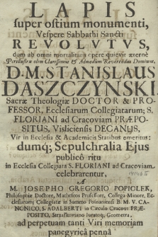 Lapis super ostium monumenti, Vespere Sabbathi Sancti Revolvtvs : dum ab omni mortalitatis opere quievit æterne, [...] D. M. Stanislaus Daszczynski, Sacræ Theologiæ Doctor & Professor [...] : dumq[ue] Sepulchralia Ejus publico ritu, in Ecclesia Collegiata S. Floriani ad Cracoviam celebrarentur