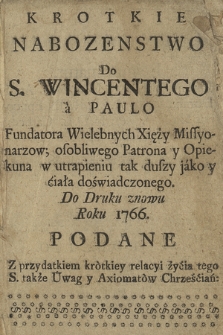 Krotkie Nabozenstwo Do S. Wincentego à Paulo, Fundatora Wielebnych Xięży Missyonarzow; osobliwego Patrona y Opiekuna w utrapieniu tak duszy jako y ciała doświadczonego. Do Druku znowu Roku 1766. Podane, przydatkiem krótkiey relacyi życia tego S. także Uwag y Axiomatów Chrześciań