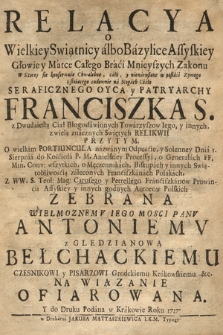 Relacya o Wielkiey Swiątnicy albo Bazylice Assyskiey [...] W Ktorey sie konserwuie [...] Ciało [...] Franciszka S[więtego] [...], o Generałach FF. Min. Conv. wszytkich, o Męczennikach, Biskupach y innych Swiątobliwością zaleconych Franciszkanach Polakach, Z WW. S. Teol. Mag. Carosego y Petrellego Franciszkanow [...] y innych godnych Autorow Polskich Zebrana [...] Antoniemv z Gledzianowa Bełchackiemu Czesnikowi [...] Krakowskiem &c. [...] Ofiarowana Y do Druku Podana w Krakowie Roku 1727