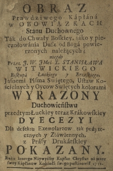 Obraz Prawdziwego Kapłana w Obowiązkach Stanu Duchownego : Tak dla Chwały Boskiey, jako y pieczołowania Dusz od Boga powierzonych należących. [P. 1], niegdy Przez [...] Stanisława Witwickiego Biskupa Łuckiego y Brzeskiego Jasnemi Pisma Swiętego [...] kolorami Wyrazony ; Duchowieństwu przedtym Łuckiej teraz Krakowskiey Dyecezyi Dla defektu Egzemplarzow [...] Pokazany. Roku [...] 1751