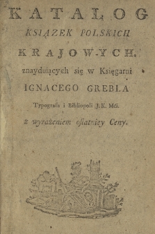 Katalog Ksiązek Polskich Krajowych, znayduiących się w Księgarni Ignacego Grebla Typografa i Bibliopoli J. K. Mci. z wyrażeniem ostatniey Ceny