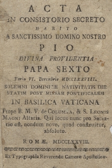 Acta In Consistorio Secreto Habito A Sanctissimo Domino Nostro Pio Divina Providentia Papa Sexto Feria VI. Decembris MDCCLXXVIII. Solemni Dominicæ Nativitatis Die Statim Post Missam Pontificalem In Basilica Vaticana Prope B. M. V. de Columna, & S. Leonis Magni Altaria. Qui locus nunc pro Sacrario est, nondum novo, quod construitur absoluto. [...]