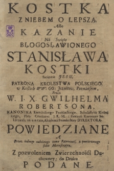 Kostka Z Niebem O Lepszą : Albo Kazanie Na Swięto Błogosławionego Stanisława Kostki Societatis Jesu Patrona Krolestwa Polskiego [...] Przez W. I. X. Gwilhelma Robertsona, Kanonika Katedralnego Poznanskiego [...] Powiedziane, A Przez iednego nabożnego temu Patronowi, z powierzonego sobie Manuscryptu, Z pozwoleniem Zwierzchności Duchowney, do Druku Podane