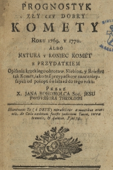 Prognostyk Zły czy Dobry Komety Roku 1769 y 1770 Albo Natura y Koniec Komet : z Przydatkiem Opisania krotkiego obrotow Niebios y Reiestru tak Komet, iako też przypadkow znacznieyszych od potopu świata aż do tego roku