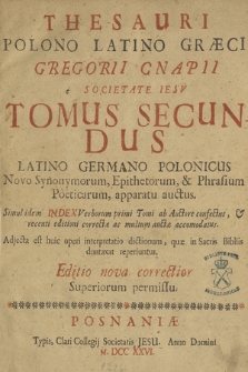 Thesauri Polono Latino Græci Gregorii Cnapii e Societate Iesv Tomus [...]. T. 2, Latino Germano Polonicus Novo Synonymorum, Epithetorum & Phrasium Poeticarum apparatu auctus, Simul idem Index Verborum primi Tomi ab Auctore confectus recenti editioni correctæ ac multum auctæ accommodatus, Adiecta est huic operi interpretatio dictionum, quæ in Sacris Bibliis duntaxat reperiuntur.