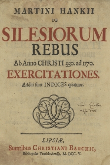 Martini Hankii De Silesiorum Rebus Ab Anno Christi 550. ad 1170. Exercitationes. Additi sunt Indices quatuor