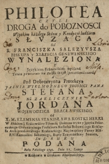 Philotea Czyli Droga do Poboznosci Słvząca Od S. Franciszka Salezyvsza [...] Wynaleziona Y Językiem Francuskim opisana Teraz powtornie na Polski ięzyk przetłomaczona A Pod Dobroczynną Protekcyą [...] Stefana Na Zakliczynie Jordana Wojewodzica Bracławskiego, Od X. M. Klemensa Stanisława Kostki Herki [...] Do Druku Podana Roku Pańskiego 1741. Dnia 11. Lutego