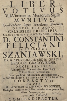 Liber Votivus VII Virtutum ac Meritorum Sigillis Mvnitvs : Conscendenti super Præsuleum Thronum Gentilitio Agno Celsissimi Principis [...] D. Constantini Feliciani In Szaniawy Szaniawski [...] Episcopi Cracoviensis [...] A Nobilissima Ivventvte Academica Porrectvs