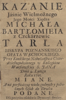 Kazanie Jaśnie Wielmożnego Jego Mości Xiędza Michała Bartłomieia z Czekarzewic Tarła Biskvpa Poznanskiego [...] Przy Konkluzyi Nabożeństwa Czterdziestogodzinnego w Kollegiacie Warßawskiey S. Jana Dnia 4. Lutego Roku 1715. Miane : A na perswazyą wielu godnych y pobożnych Osob do Druku Podane : Dla pożytku osobliwie Dyecezyi swoiey.