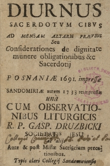 Diurnus Sacerdotvm Cibvs Ad Mensam Altaris Prævius Seu Considerationes de dignitate munere obligationibus &c Sacerdotij : Posnaniæ 1691. impressæ Sandomiriæ autem 1733 reimpressæ unà Cum Observationibus Liturgicis R.P. Gasp. Druzbicki Societatis Jesu ac alijs Ante & post Missæ Sacrificium precationibus.