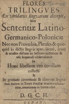 Flores Trilingves Ex viridariis lingvarum decerpti : Sive Sententiæ Latino-Germanico-Polonicæ Nec non Proverbia, Phrases & quicquid in dictis lingvis apte, facete, acute & erudite dictum ex lectione auctorum & usu loquendi observabatur In Hunc libellum ceu corollam collecti & In gratiam juventutis & aliorum lingvarum harum in Terris Prussiæ maxime usitatarum