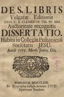 De S. Libris Vulgatæ Editionis Sixti V. & Clementis VIII. PP. MM. Auctoritate recognitis Dissertatio : Habita in Collegio Posnaniensi Societatis Jesu. Anno 1763. Mense Junio, Die