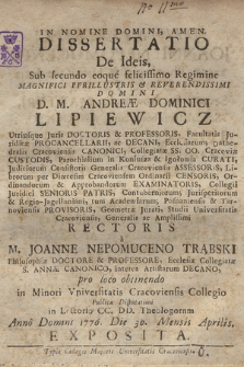 Dissertatio De Ideis : Sub secundo eoque felicissimo Regimine [...] D. M. Andreæ Lipiewicz Utriusque Juris Doctoris & Professoris [...], Studii Universitatis Cracoviensis, Generalis ac Amplission Rectoris a M. Joanne Nepomuceno Trąbski [...], pro loco obtinendo in Minori Vniversitatis Cracoviensis Collegio Publicæ Disputationi in Lectorio CC. DD. Theologorum Anno Domini 1776. Die 30. Mensis Aprilis. Esposita