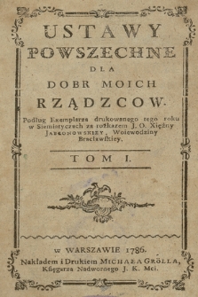 Ustawy Powszechne Dla Dobr Moich Rządzcow : Podług Exemplarza drukowanego tego roku w Siemiatyczach za rozkazem J. O. Xiężny Jabłonowskiey, Woiewodziny Bracławskiey. T. 1