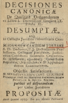 Decisiones Canonicæ De Qualitate Ordinandorum ex Libro I. Decretalium Gregorii IX. Titulo XI. Desumptæ atq[ue] in Collegio Juridico Universitatis Crac: Per M. Joannem Cantium Toryani [...] Objectis Satisfaciente M. Sebastiano, Joan: Cant: Czochron [...] publice ad disputandum per Causus Juridicos Propositæ Anno Domini 1775. Die 21. Mensis Februarii