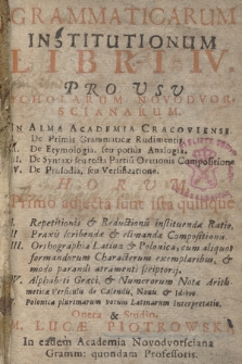 Grammaticarum Institutionum Libri [...]. Lib. 4, Pro Vsu Scholarum Novodvorscianarum In Alma Academia Cracoviensi. I. De Primis Gramaticæ Rudimentis. II. De Etymologia seu potius Analogia. III. De Syntaxi seu recta Partiu[m] Orationis Compositione. IV. De Prosodia seu Versificatione. Horum Primo adjecta sunt ista quinque: I. Repetitionis & Reductionis instituendæ Ratio. II. Praxis scribendæ & elimandæ Compositionis. III. Orthographia Latina & Polonica cum aliquot formandorum Characterum exemplaribus & modo parandi atramenti scriptorij. IV. Alphabeti Græci & Numerorum Notæ Arithmeticæ cum Versiculis de Calendis, Nonis & Idibus. V. Polonica plurimarum locum Latinarum Interpretatio