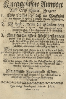 Kurzgefasste Antwort Auff Drey schwere Fragen: 1. Obs Nöthig sey daß im Reichtstul die Sünden in Specie [...] müßten erzechlet werden? 2. Ob sonst [...] der Bind- uund Löse-Schlüssel in der Kirchen vergeblich wäre? 3. Was durchs Wort Messe verstanden werde: und ob man die offentliche Hohmessen wie auch die vielfältige Privat-Messen [...] in der H. Römisch-Catholischen Kirchen approbieren oder billigen könne? [...]