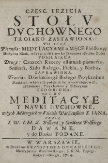 Częsc [...] Stołv Dvchownego Troiako Zastawiona : To iest: Pierwßa Medytacyami o Męce Pańskiey [...], Druga: Czterech Rzeczy ostatnich pamięcią, Smierci, Sądu Bożego, Piekła y Nieba Zaprawiona, Trzecia: Dziesięciorga Bożego Przykazania Naukami [...] zastawiona, Przykładami y Historyami Ozdobiona: Albo Meditacye Y Navki Dvchowne, w tych Materyach w Kościele Warszawskim S. Iana. Cz. 3