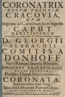 Coronatrix Regvm Poloniæ Cracovia : Dvm in primo ad Cathedram suam ingressu Caput Meritissimvm [...] D. Georgii Albrachti Comitis A Donhoff Sacri Romani Imperij Principis, Episcopi Cracoviensis, Dvcis Severiæ, Præsuleo-Ducali Mitra coronaret, Coronata : Applaudentibus tanto Actui Diœcesanis Scholarum Piarum Collegijs. Anno [...] M. DCCI.