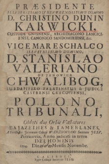 Præsidente Illvstrissimo & Reverendissimo Domino D. Christino Dunin Karwicki, Custode Gnesnensi, Archidiacono Lanciciensi, Canonico Sandomiriensi, &c. Vicemareschalco Illvstrissimo Domino, D. Stanislao Valeriano de Janowice Chwalibog, Subdapifero Palatinatus & Judice Castrensi Cracoviensi, Polono Tribunali, Oblati duo Orbis Vastatores Bajazethes & Tamerlanes, A Perillustri Juventute Collegij Wierzboviani Societatis Jesv, Petricoviæ, Anno judicati in terris Dei Hominis 1714. Die [26 et 28] Mensis Novembr