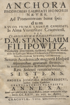 Anchora Prodromas Laureati Honoris Naves : Ad Promontorium bonæ spei; dum X. VV. DD. Primæ Laureæ Candidati, In Alma Vniversitate Cracoviensi, Per [...] D. M. Stanislaum Filipowitz, Philosophiæ Doctorem, ejusdemq[ue] Regium et Matheseos [...] Ordinarium Professorem [...], Senatus Academici et magnoru[m] Hospitu[m] Aspirantibus gratiarum favonijs, In Artibus Liberalibus & Philosophia Baccalaurei, Ritu Solenni renuntiarentur, Sistens