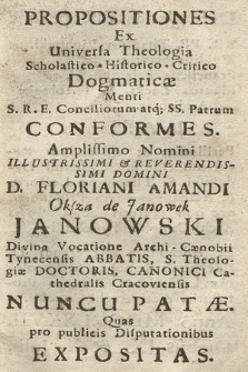 Propositiones Ex Universa Theologia Scholastico-Historico-Critico Dogmaticæ Menti S. R. E. Conciliorum atq; SS. Patrum Conformes : Amplissimo Nomini [...] Domini D. Floriani Amandi Oksza de Janowek Janowski [...] Archi-Cænobii Tynecensis Abbatis, [...] Nuncupatæ Quas pro publicis Disputationibus Expositas. Defendendas susceperunt: RR. PP. Thadæus Lichocki, Ægidius Staniszewski, Franciscus Palemborski, Maurus Łącki S. Theologiæ Auditores. In Assistentia Perillustris [...] Domini Cælestini Dydziński S. Theologiæ Lectoris, & Actualis ejusdem Professoris [...]. Et Admodum Reverendi D. Ildephonsi Konopka S. Theologiæ Lectoris & Actualis Professoris dicti Archi-Cænobii. Annô MDCCLXXVII. Diebus IX. & X. Julii