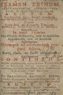 Examen Trinum Ordinandorum Approbandorum & Instituendorum; Auctum : Quæstionibus scitu summe necessariis Tum Moralibus tum Dogmaticis : Utpote Casus fere ex Universa Theologia Morali, Dogmatica, ac Rubro Selectissimos In omni Examine Tum Clericis Ordinandis, tum Sacerdotibus Approbandis, tum ad Beneficia Instituendis, Plerumque ad resolvendum proponi solitos, Brevi, clara, ac facili resolutione explanatos Continens : Adjecta explicatione nonnullorum Terminorum, qui in Theologia Morali occurrere solent, Additisq[ue] nonnulis novissimis Sum: Pontificum & S. Congre: Card: Decretis