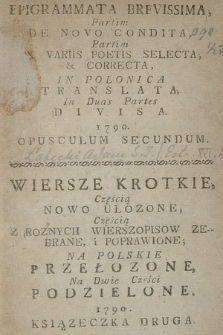 Epigrammata Brevissima Partim De Novo Condita Partim Ex Variis Poetis Selecta & Correcta, In Polonica Translata, In Duas Partes Divisa, 1790 Opusculum Secundum = Wiersze Krotkie, Częścią Nowo Ułozone, Częścią Z Roznych Wierszopisow Zebrane i Poprawione, Na Polskie Przełozone Na Dwie Części Podzielone, 1790 Ksiązeczka Druga