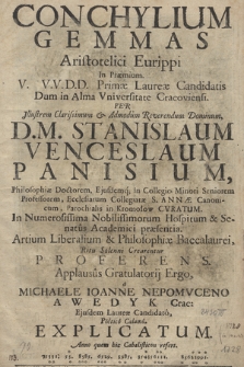 Conchylium Gemmas Aristotelici Eurippi In Præmium. V. V.V. D.D. Primæ Laureæ Candidatis Dum in Alma Vniversitate Cracoviensi. Per Illustrem Clarissimum & Admodum Reverendum Dominum, D. M. Stanislaum Venceslaum Panisium, Philosophiæ Doctorem, Ejusdemq; in Collegio Minori Seniorem Professorem, Ecclesiarum Collegiatæ S. Annæ Canonicum, Parochialis in Kromołow Cvratum. In Numerorissima Nobilissimorum Hospitum & Senatus Academici præsentia. Artium Liberalium & Philosophiæ Baccalaurei, Ritu Solenni Crearentur Proferens. Applausûs Gratulatorij Ergo, a Michaele Ioanne Nepomvceno Awedyk Crac: Ejusdem Laureæ Candidato, Poetico Calamo. Explicatum. Anno quem hic Cabalisticon refert.