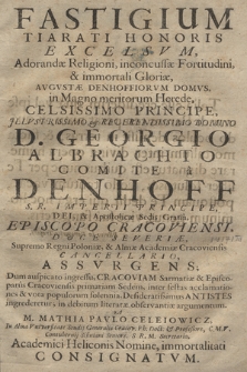 Fastigium tiarati honoris excelsvm, adorandæ religioni, inconcussæ fortitudini, & immortali Gloriæ, avgvstæ Denhoffiorum domvs, in magno meritorum herede, celsissimo principe, illustrissimo et reverendissimo Domino D. Georgio Albrachto comite à Denhoff S. R. Imperii Principe, Dei, & Apostolicæ Sedis Gratiâ, Episcopo Cracoviensi, Dvce Severiae, supremo Regni Poloniae, et Almae Academiae Cracoviensis cancellario, assvrgens [...]