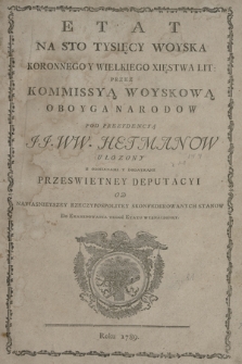 Etat Na Sto Tysięcy Woyska Koronnego Y Wielkiego Xięstwa Lit[ewskiego] Przez Kommissyą Woyskową Oboyga Narodow Pod Prezydencyą JJ. WW. Hetmanow Ułozony Z Odmianami Y Dodatkami Przeswietney Deputacyi Od Nayiasnieyszey Rzeczypospolitey Skonfederowanych Stanow Do Examinowania Tegoż Etatu Wyznaczoney. Roku 1789