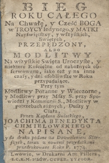 Bieg roku całego na chwałę y cześć Boga w Troycy Iedynego y Matki Nayświętszey y wszystkich Swiętych przepędzony albo Modlitwy na wszystkie swięta uroczyste y niektore kościelne od nabożnych obserwowane, iako też y na inne czasy y dni osobliwsze roku przypadaiące. Przy tym modlitwy poranne y wieczorne y modlitwy przy mszy s. przy spowiedzi y kommunii s., modlitwy w potrzebach różnych duszy i ciała