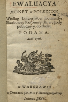 Ewaluacya Monet w Polszcze : Według Uniwersałow Kommissyi Skarbowey Koronney dla wygody publiczney do druku Podana Anno 1766