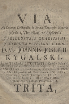 Via Ad Culmen Doctoralis in Sacra Theologia Honoris Meritis, Virtutibus, ac Sapientia Perillustris [...] D.M. Joannis Josephi Rygalski [...], Collegæ Majoris, Lanciciensis Cancellarii [...] Contubernii Geloniani Provisoris Trita, & dum in Ecclesia Collegiata Divæ Annæ a [...] D.M. Antonio Krząnowski, Sacræ Theologiæ Doctore & Professore [...] applaudente frequentissimo Distinctissimorum Hospitum Senatus Academici consessu Sacræ Theologiæ Doctor crearetur ac renintiaretur