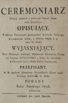 Ceremoniarz Obrzędy nayprzod y powinności Stanowi Zakonnemu przynależyte Opisuiący : Tudziesz Ceremonie powszechne Kościoła Swiętego, Zwyczaynieysze jednak, y osobliwie Ołtarza S. tyczące się, krotko Wyjaśniający. Braci Mnieyszym sciśleyszey Obserwancyi Reformatom Prowincyi Swiętego Antoniego z Padwy Ku zachowaniu w Zakonnym życiu y służbie Boskiey iednostayności, Przepisany. A za zgodnym uchwaleniem Przewielebnych Oycow teyże Prowincyi Definitorów do Druku Podany Roku Panskiego 1796