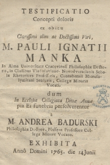 Testificatio Concepti doloris ex obitu Clarissimi olim ac Doctissimi Viri, M. Pauli Ignatii Manka In Alma Universitate Cracoviensi Philosophiæ Doctoris, in Classibus Vladislaviano-Novodvorscianis Scholæ Rhetorices Professoris, Contubernii Hierosolymitani Senioris, Collegæ Minoris Vocati, dum In Ecclesia Collegiata Divæ Annæ pia Ei funebria persolverentur à M. Andrea Badurski Philosophiæ Doctore, Pòéseos Professore Collega Minore Vocato, Xxhibita Annô Domini 1765. die 14 Junii