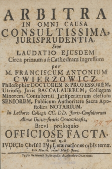 Arbitra In Omni Causa Consultissima, Jurisprudentia. Sive Laudatio Ejusdem Circa primum ad Cathedram ingressum per M. Franciscum Antonium Cwierzowicz Philosophiæ Doctorem & Professorem, [...] Publicum Authoritate Sacra Apostolica Notarium. In Lectorio Collegii CC. DD. Juris-Consultorum Almæ Universitatis Cracoviensis : Brevi proloquio Officiose Facta. Anno quo IVDICIo ChrIstI IMpLeta natIones orbIs terræ. die Martis, 21 ma Mensis Junii