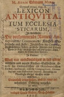 M. Adam Erdmann Miri Gymnas. Zittav. Con. R. Lexicon Antiquitatum Ecclesiasticarum : In welchem Die vorkommende Ramen, Antiqvitäten, Ceremonien, Kirchen Gebräuche und Feste [...] In Summa: Was nur merckwürdiges in den alte, mittlern und neuen KIrchen-Geschichten, sowohl der Orientalischen als Orientalischen Kirchen vorkommt, und die Geographiam, Genealogiam und Historiam Sacram sonderlich die Theologie einiger maaß erläutern kan [...].